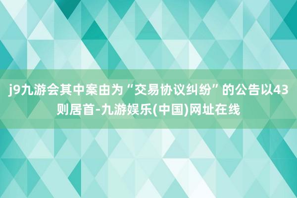 j9九游会其中案由为“交易协议纠纷”的公告以43则居首-九游娱乐(中国)网址在线