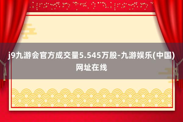 j9九游会官方成交量5.545万股-九游娱乐(中国)网址在线