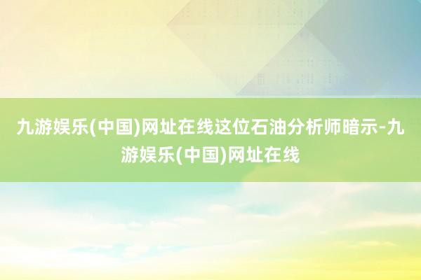 九游娱乐(中国)网址在线　　这位石油分析师暗示-九游娱乐(中国)网址在线