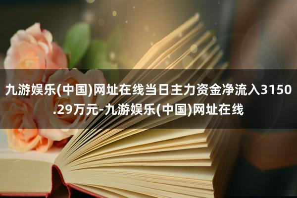 九游娱乐(中国)网址在线当日主力资金净流入3150.29万元-九游娱乐(中国)网址在线