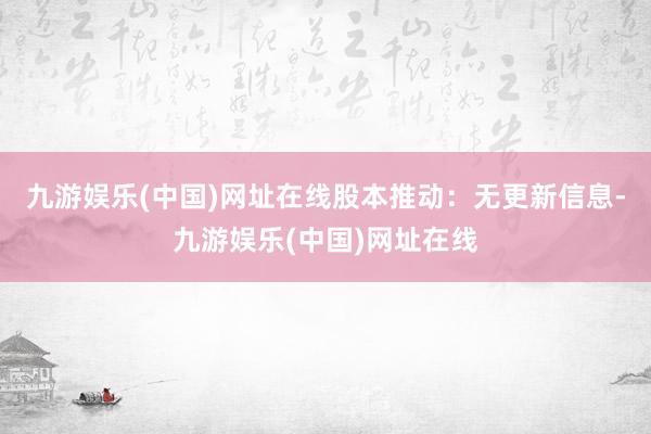 九游娱乐(中国)网址在线股本推动：无更新信息-九游娱乐(中国)网址在线