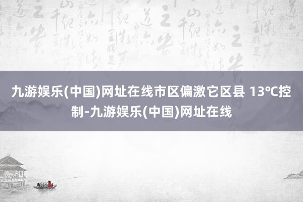 九游娱乐(中国)网址在线市区偏激它区县 13℃控制-九游娱乐(中国)网址在线