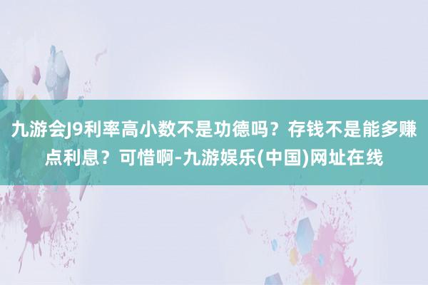 九游会J9利率高小数不是功德吗？存钱不是能多赚点利息？可惜啊-九游娱乐(中国)网址在线