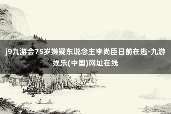 j9九游会75岁嫌疑东说念主李尚臣日前在逃-九游娱乐(中国)网址在线