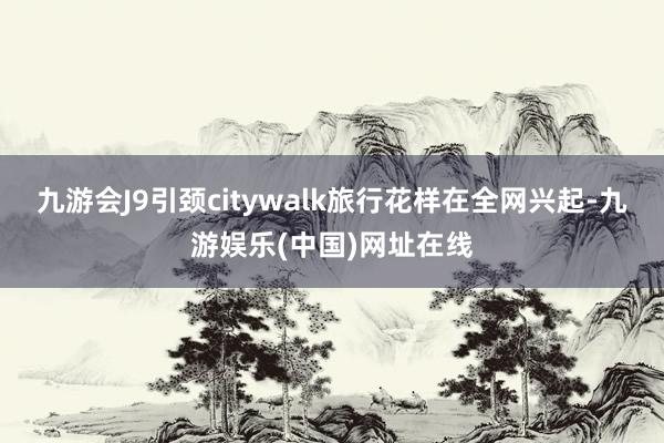 九游会J9引颈citywalk旅行花样在全网兴起-九游娱乐(中国)网址在线