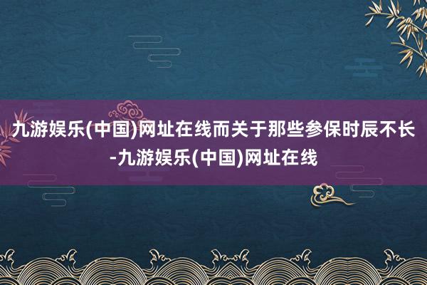 九游娱乐(中国)网址在线而关于那些参保时辰不长-九游娱乐(中国)网址在线