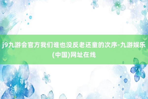 j9九游会官方我们谁也没反老还童的次序-九游娱乐(中国)网址在线