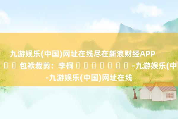 九游娱乐(中国)网址在线尽在新浪财经APP            						包袱裁剪：李桐 							-九游娱乐(中国)网址在线