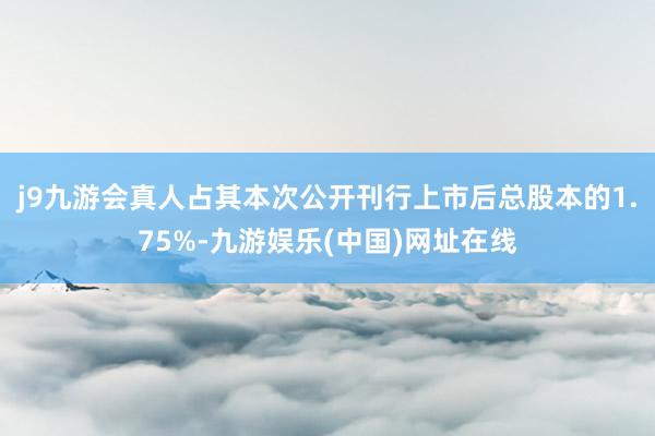 j9九游会真人占其本次公开刊行上市后总股本的1.75%-九游娱乐(中国)网址在线