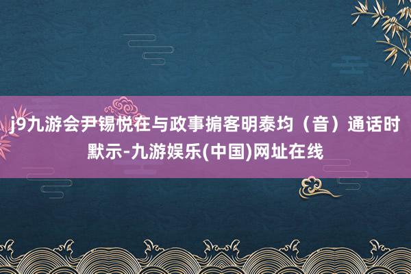 j9九游会尹锡悦在与政事掮客明泰均（音）通话时默示-九游娱乐(中国)网址在线