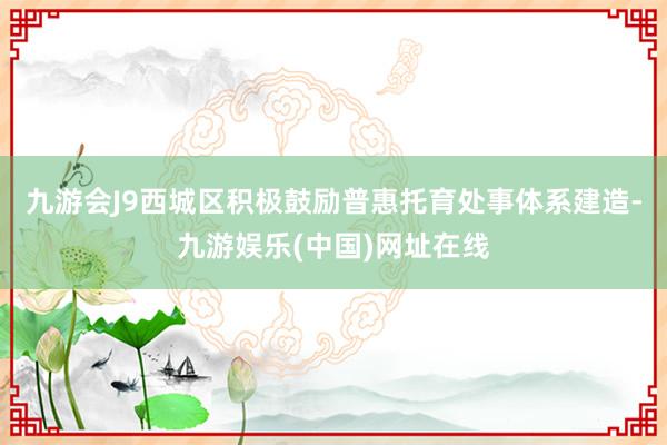 九游会J9西城区积极鼓励普惠托育处事体系建造-九游娱乐(中国)网址在线