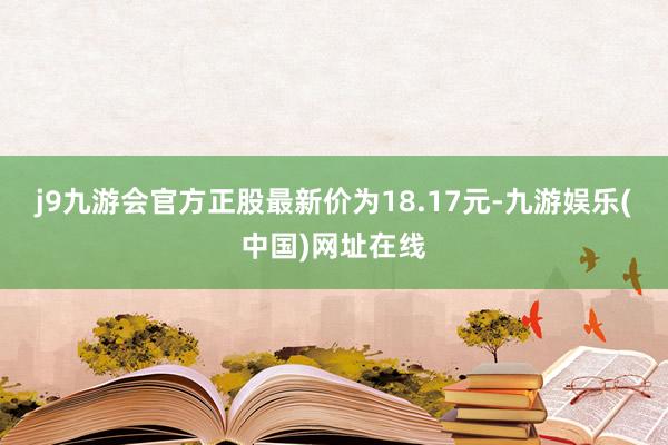 j9九游会官方正股最新价为18.17元-九游娱乐(中国)网址在线