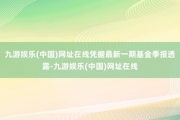 九游娱乐(中国)网址在线凭据最新一期基金季报透露-九游娱乐(中国)网址在线