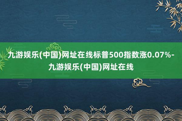 九游娱乐(中国)网址在线标普500指数涨0.07%-九游娱乐(中国)网址在线