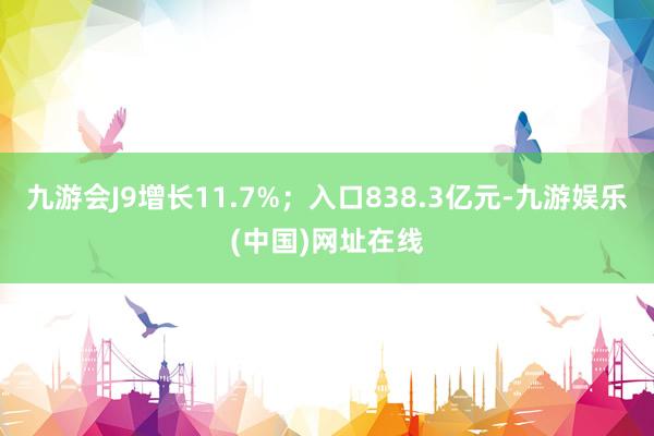 九游会J9增长11.7%；入口838.3亿元-九游娱乐(中国)网址在线