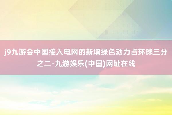 j9九游会中国接入电网的新增绿色动力占环球三分之二-九游娱乐(中国)网址在线