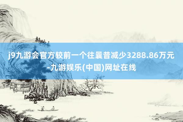 j9九游会官方较前一个往曩昔减少3288.86万元-九游娱乐(中国)网址在线