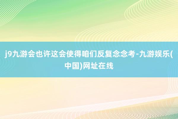 j9九游会也许这会使得咱们反复念念考-九游娱乐(中国)网址在线