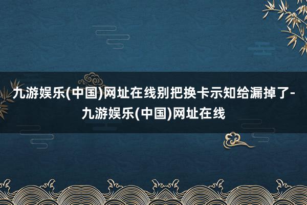 九游娱乐(中国)网址在线别把换卡示知给漏掉了-九游娱乐(中国)网址在线