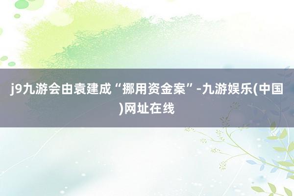 j9九游会由袁建成“挪用资金案”-九游娱乐(中国)网址在线