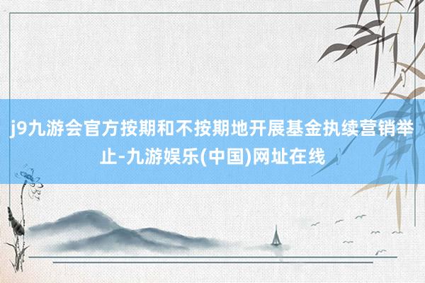 j9九游会官方按期和不按期地开展基金执续营销举止-九游娱乐(中国)网址在线