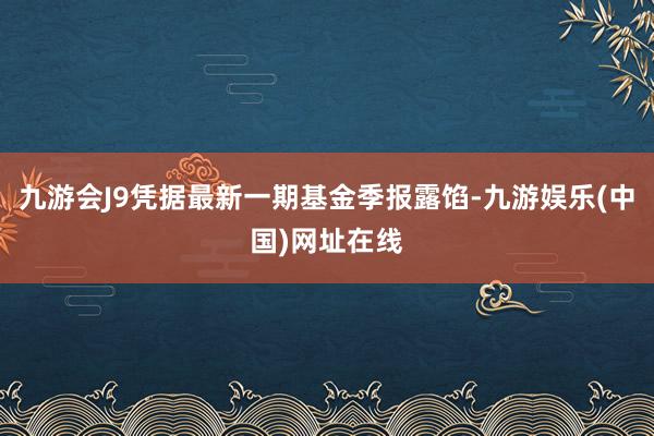 九游会J9凭据最新一期基金季报露馅-九游娱乐(中国)网址在线