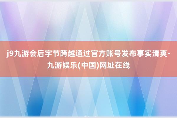 j9九游会后字节跨越通过官方账号发布事实清爽-九游娱乐(中国)网址在线