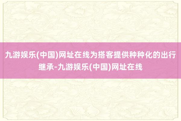 九游娱乐(中国)网址在线为搭客提供种种化的出行继承-九游娱乐(中国)网址在线