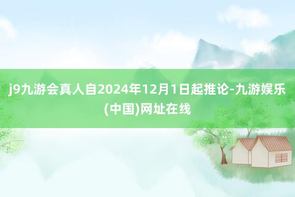 j9九游会真人自2024年12月1日起推论-九游娱乐(中国)网址在线