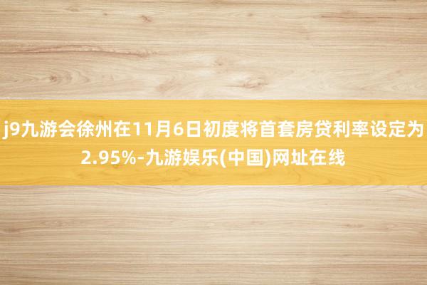 j9九游会徐州在11月6日初度将首套房贷利率设定为2.95%-九游娱乐(中国)网址在线