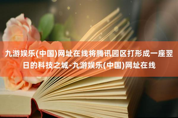 九游娱乐(中国)网址在线将腾讯园区打形成一座翌日的科技之城-九游娱乐(中国)网址在线