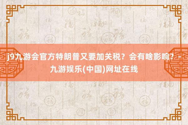 j9九游会官方特朗普又要加关税？会有啥影响？-九游娱乐(中国)网址在线