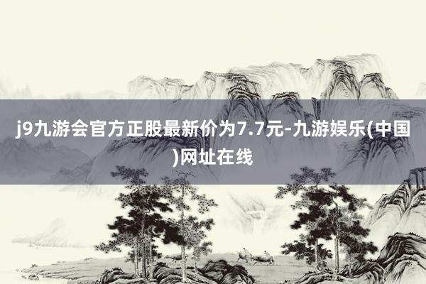 j9九游会官方正股最新价为7.7元-九游娱乐(中国)网址在线