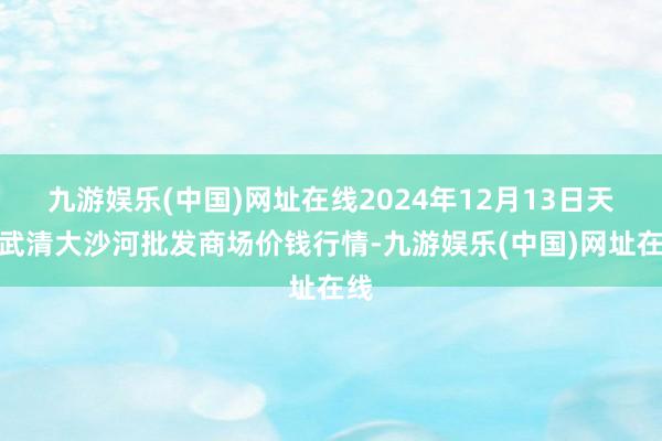 九游娱乐(中国)网址在线2024年12月13日天津武清大沙河批发商场价钱行情-九游娱乐(中国)网址在线