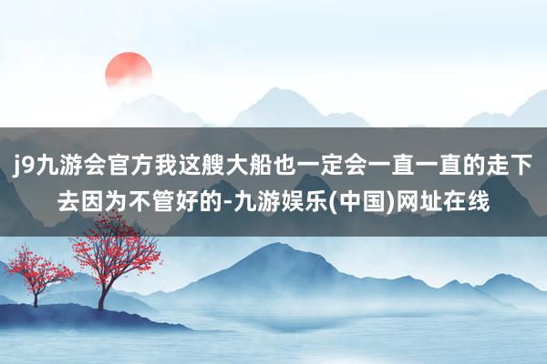 j9九游会官方我这艘大船也一定会一直一直的走下去因为不管好的-九游娱乐(中国)网址在线