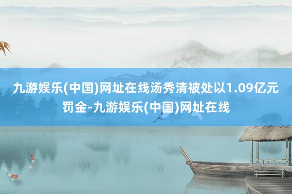 九游娱乐(中国)网址在线汤秀清被处以1.09亿元罚金-九游娱乐(中国)网址在线