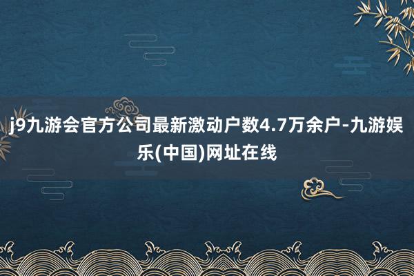 j9九游会官方公司最新激动户数4.7万余户-九游娱乐(中国)网址在线