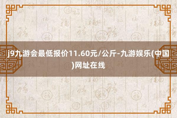 j9九游会最低报价11.60元/公斤-九游娱乐(中国)网址在线