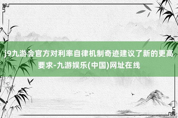 j9九游会官方对利率自律机制奇迹建议了新的更高要求-九游娱乐(中国)网址在线