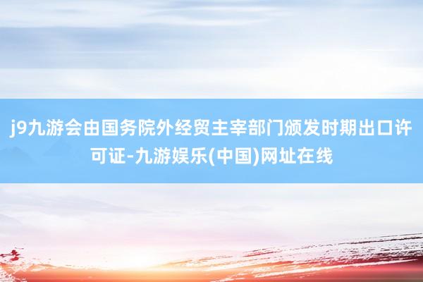 j9九游会由国务院外经贸主宰部门颁发时期出口许可证-九游娱乐(中国)网址在线