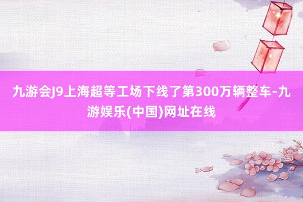 九游会J9上海超等工场下线了第300万辆整车-九游娱乐(中国)网址在线