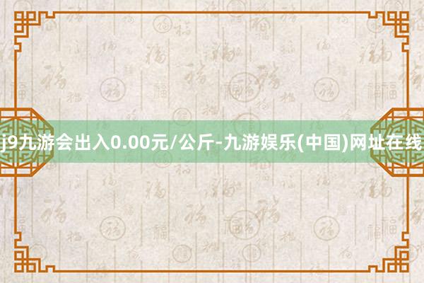 j9九游会出入0.00元/公斤-九游娱乐(中国)网址在线