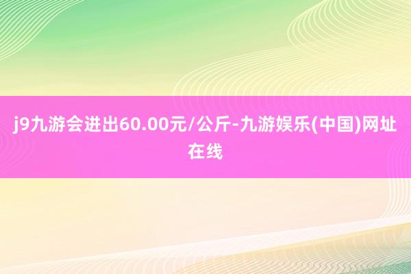 j9九游会进出60.00元/公斤-九游娱乐(中国)网址在线