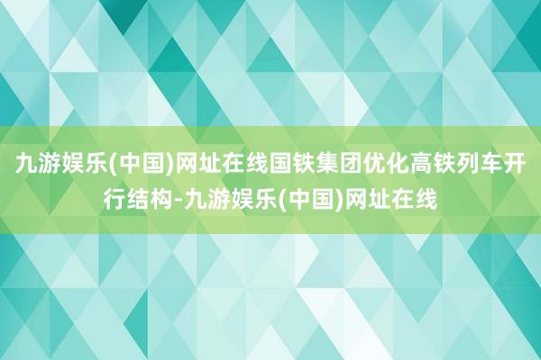 九游娱乐(中国)网址在线国铁集团优化高铁列车开行结构-九游娱乐(中国)网址在线