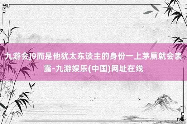 九游会J9而是他犹太东谈主的身份一上茅厕就会表露-九游娱乐(中国)网址在线