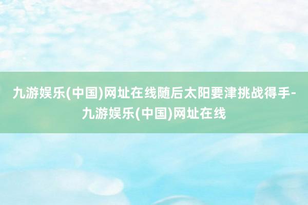 九游娱乐(中国)网址在线随后太阳要津挑战得手-九游娱乐(中国)网址在线