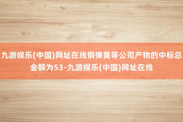 九游娱乐(中国)网址在线钢弹簧等公司产物的中标总金额为53-九游娱乐(中国)网址在线