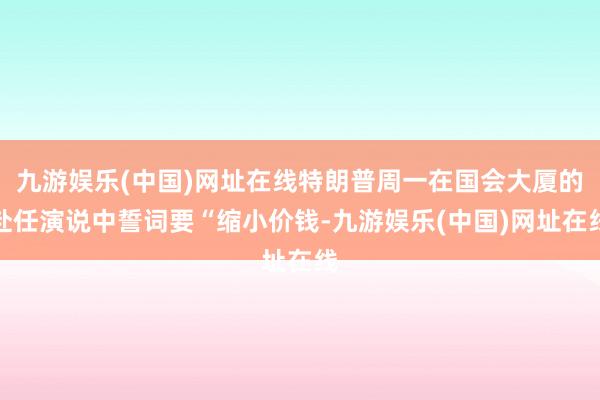 九游娱乐(中国)网址在线特朗普周一在国会大厦的赴任演说中誓词要“缩小价钱-九游娱乐(中国)网址在线