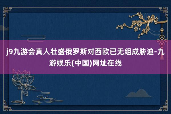 j9九游会真人壮盛俄罗斯对西欧已无组成胁迫-九游娱乐(中国)网址在线