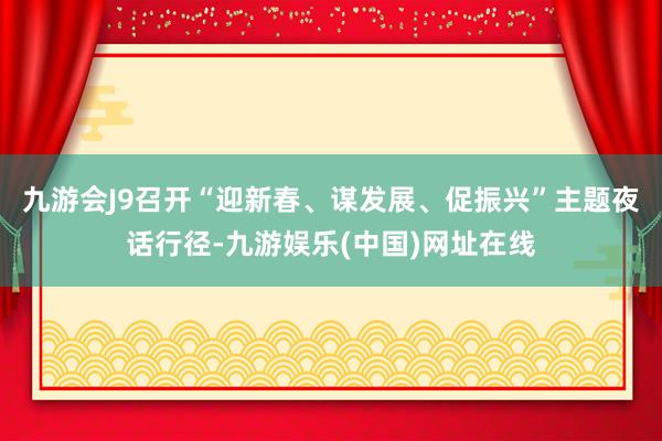 九游会J9召开“迎新春、谋发展、促振兴”主题夜话行径-九游娱乐(中国)网址在线